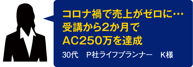 コロナ禍で売上がゼロに・・・受講から2か月でAC250万を達成【30代　P社ライフプランナー　K様】